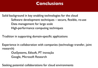 Conclusions Solid background in key enabling technologies for the cloud Software development techniques – secure, flexible, re-use Data management for large scale High-performance computing techniques Tradition in supporting domain-specific applications Experience in collaboration with companies (technology transfer, joint research) OutSystems, Edisoft, PT inovação Google, Microsoft Research Seeking potential collaborations for cloud environments 