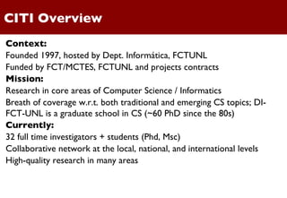 CITI Overview Context: Founded 1997, hosted by Dept. Informática, FCTUNL Funded by FCT/MCTES, FCTUNL and projects contracts Mission: Research in core areas of Computer Science / Informatics Breath of coverage w.r.t. both traditional and emerging CS topics; DI-FCT-UNL is a graduate school in CS (~60 PhD since the 80s) Currently: 32 full time investigators + students (Phd, Msc) Collaborative network at the local, national, and international levels High-quality research in many areas 