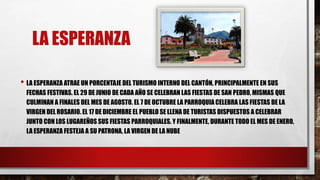 LA ESPERANZA
• LA ESPERANZA ATRAE UN PORCENTAJE DEL TURISMO INTERNO DEL CANTÓN, PRINCIPALMENTE EN SUS
FECHAS FESTIVAS. EL 29 DE JUNIO DE CADA AÑO SE CELEBRAN LAS FIESTAS DE SAN PEDRO, MISMAS QUE
CULMINAN A FINALES DEL MES DE AGOSTO. EL 7 DE OCTUBRE LA PARROQUIA CELEBRA LAS FIESTAS DE LA
VIRGEN DEL ROSARIO. EL 17 DE DICIEMBRE EL PUEBLO SE LLENA DE TURISTAS DISPUESTOS A CELEBRAR
JUNTO CON LOS LUGAREÑOS SUS FIESTAS PARROQUIALES. Y FINALMENTE, DURANTE TODO EL MES DE ENERO,
LA ESPERANZA FESTEJA A SU PATRONA, LA VIRGEN DE LA NUBE
 