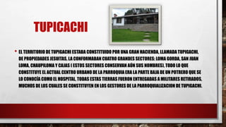 TUPICACHI
• EL TERRITORIO DE TUPIGACHI ESTABA CONSTITUIDO POR UNA GRAN HACIENDA, LLAMADA TUPIGACHI,
DE PROPIEDADES JESUITAS, LA CONFORMABAN CUATRO GRANDES SECTORES: LOMA GORDA, SAN JUAN
LOMA, CHAUPILOMA Y CAJAS ( ESTOS SECTORES CONSERVAN AÚN SUS NOMBRES), TODO LO QUE
CONSTITUYE EL ACTUAL CENTRO URBANO DE LA PARROQUIA ERA LA PARTE BAJA DE UN POTRERO QUE SE
LO CONOCÍA COMO EL HOSPITAL, TODAS ESTAS TIERRAS FUERON ENTREGADAS A MILITARES RETIRADOS,
MUCHOS DE LOS CUALES SE CONSTITUYEN EN LOS GESTORES DE LA PARROQUIALIZACION DE TUPIGACHI.
 