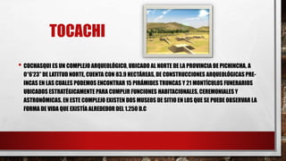 TOCACHI
• COCHASQUI ES UN COMPLEJO ARQUEOLÓGICO, UBICADO AL NORTE DE LA PROVINCIA DE PICHINCHA, A
0°6’23’’ DE LATITUD NORTE, CUENTA CON 83.9 HECTÁREAS, DE CONSTRUCCIONES ARQUEOLÓGICAS PRE-
INCAS EN LAS CUALES PODEMOS ENCONTRAR 15 PIRÁMIDES TRUNCAS Y 21 MONTÍCULOS FUNERARIOS
UBICADOS ESTRATÉGICAMENTE PARA CUMPLIR FUNCIONES HABITACIONALES, CEREMONIALES Y
ASTRONÓMICAS. EN ESTE COMPLEJO EXISTEN DOS MUSEOS DE SITIO EN LOS QUE SE PUEDE OBSERVAR LA
FORMA DE VIDA QUE EXISTÍA ALREDEDOR DEL 1.250 D.C
 