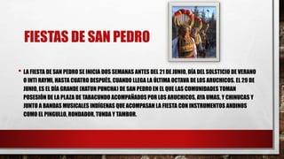 FIESTAS DE SAN PEDRO
• LA FIESTA DE SAN PEDRO SE INICIA DOS SEMANAS ANTES DEL 21 DE JUNIO, DÍA DEL SOLSTICIO DE VERANO
O INTI RAYMI, HASTA CUATRO DESPUÉS, CUANDO LLEGA LA ÚLTIMA OCTAVA DE LOS ARUCHICOS. EL 29 DE
JUNIO, ES EL DÍA GRANDE (HATUN PUNCHA) DE SAN PEDRO EN EL QUE LAS COMUNIDADES TOMAN
POSESIÓN DE LA PLAZA DE TABACUNDO ACOMPAÑADOS POR LOS ARUCHICOS, AYA UMAS, Y CHINUCAS Y
JUNTO A BANDAS MUSICALES INDÍGENAS QUE ACOMPASAN LA FIESTA CON INSTRUMENTOS ANDINOS
COMO EL PINGULLO, RONDADOR, TUNDA Y TAMBOR.
 