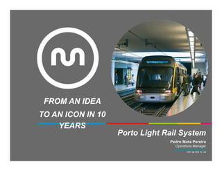 FROM AN IDEA
TO AN ICON IN 10
    YEARS
                   Porto Light Rail System
                                Pedro Mota Pereira
                                   Operativos Manager
                                  pedro.pereira@metrodoporto.pt
                                              +351 22 508 10 48
 