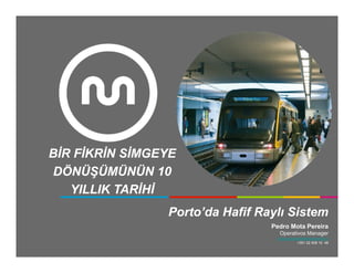 BİR FİKRİN SİMGEYE
DÖNÜŞÜMÜNÜN 10
   YILLIK TARİHİ
                Porto’da
                Porto’da Hafif Raylı Sistem
                                 Pedro Mota Pereira
                                    Operativos Manager
                                   pedro.pereira@metrodoporto.pt
                                               +351 22 508 10 48
 