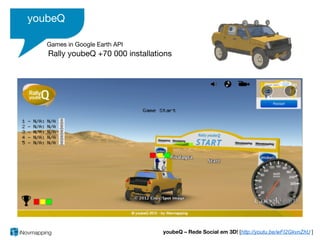 youbeQ

   Games in Google Earth API
   Rally youbeQ +70 000 installations




                                  youbeQ – Rede Social em 3D! [http://youtu.be/wFI2GkvnZhU ]
 