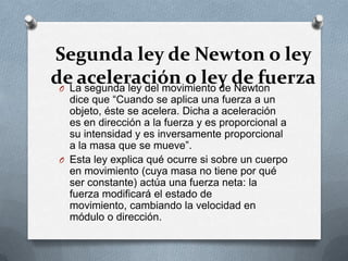 Segunda ley de Newton o ley
deLa segunda ley del movimiento dede fuerza
 O
   aceleración o ley Newton
   dice que “Cuando se aplica una fuerza a un
   objeto, éste se acelera. Dicha a aceleración
   es en dirección a la fuerza y es proporcional a
   su intensidad y es inversamente proporcional
   a la masa que se mueve”.
 O Esta ley explica qué ocurre si sobre un cuerpo
   en movimiento (cuya masa no tiene por qué
   ser constante) actúa una fuerza neta: la
   fuerza modificará el estado de
   movimiento, cambiando la velocidad en
   módulo o dirección.
 