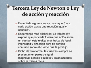 Tercera Ley de Newton o Ley
    de acción y reacción
 O Enunciada algunas veces como que "para
   cada acción existe una reacción igual y
   opuesta".
 O En términos más explícitos: La tercera ley
   expone que por cada fuerza que actúa sobre
   un cuerpo, éste realiza una fuerza de igual
   intensidad y dirección pero de sentido
   contrario sobre el cuerpo que la produjo.
 O Dicho de otra forma, las fuerzas siempre se
   presentan en pares de igual
   magnitud, sentido opuesto y están situadas
   sobre la misma recta.
 