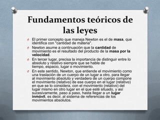 Fundamentos teóricos de
      las leyes
O El primer concepto que maneja Newton es el de masa, que
  identifica con "cantidad de materia".
O Newton asume a continuación que la cantidad de
  movimiento es el resultado del producto de la masa por la
  velocidad.
O En tercer lugar, precisa la importancia de distinguir entre lo
  absoluto y relativo siempre que se hable de
  tiempo, espacio, lugar o movimiento.
O En este sentido, Newton, que entiende el movimiento como
  una traslación de un cuerpo de un lugar a otro, para llegar
  al movimiento absoluto y verdadero de un cuerpo compone
  el movimiento (relativo) de ese cuerpo en el lugar (relativo)
  en que se lo considera, con el movimiento (relativo) del
  lugar mismo en otro lugar en el que esté situado, y así
  sucesivamente, paso a paso, hasta llegar a un lugar
  inmóvil, es decir, al sistema de referencias de los
  movimientos absolutos.
 