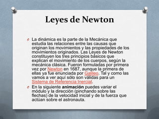 Leyes de Newton

O La dinámica es la parte de la Mecánica que
  estudia las relaciones entre las causas que
  originan los movimientos y las propiedades de los
  movimientos originados. Las Leyes de Newton
  constituyen los tres principios básicos que
  explican el movimiento de los cuerpos, según la
  mecánica clásica. Fueron formuladas por primera
  vez por Newton en 1687, aunque la primera de
  ellas ya fue enunciada por Galileo. Tal y como las
  vamos a ver aquí sólo son válidas para un
  Sistema de Referencia Inercial.
O En la siguiente animación puedes variar el
  módulo y la dirección (pinchando sobre las
  flechas) de la velocidad inicial y de la fuerza que
  actúan sobre el astronauta.
 