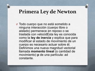 Primera Ley de Newton

O Todo cuerpo que no está sometido a
 ninguna interacción (cuerpo libre o
 aislado) permenece en reposo o se
 traslada con velocidEsta ley es conocida
 como la ley de inercia y explica que para
 modificar el estado de movimiento de un
 cuerpo es necesario actuar sobre él.
 Definimos una nueva magnitud vectorial
 llamada momento lineal (o cantidad de
 movimiento) p de una partícula: ad
 constante.
 
