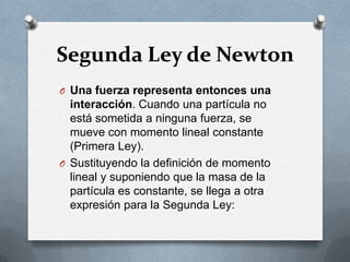 Segunda Ley de Newton
O Una fuerza representa entonces una
  interacción. Cuando una partícula no
  está sometida a ninguna fuerza, se
  mueve con momento lineal constante
  (Primera Ley).
O Sustituyendo la definición de momento
  lineal y suponiendo que la masa de la
  partícula es constante, se llega a otra
  expresión para la Segunda Ley:
 