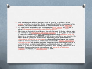 O   Así, las Leyes de Newton permiten explicar tanto el movimiento de los
    astros, como los movimientos de los proyectiles artificiales creados por el ser
    humano, así como toda la mecánica de funcionamiento de las máquinas.
O   Su formulación matemática fue publicada por Isaac Newton en 1687 en su
    obra Philosophiae Naturalis Principia Mathematica.3
O   No obstante, la dinámica de Newton, también llamada dinámica clásica, sólo
    se cumple en los sistemas de referencia inerciales; es decir, sólo es aplicable
    a cuerpos cuya velocidad dista considerablemente de la velocidad de la luz
    (que no se acerquen a los 300.000 km/s); la razón estriba en que cuanto más
    cerca esté un cuerpo de alcanzar esa velocidad (lo que ocurriría en los
    sistemas de referencia no-inerciales), más posibilidades hay de que incidan
    sobre el mismo una serie de fenómenos denominados efectos relativistas o
    fuerzas ficticias, que añaden términos suplementarios capaces de explicar el
    movimiento de un sistema cerrado de partículas clásicas que interactúan
    entre sí. El estudio de estos efectos (aumento de la masa y contracción de la
    longitud, fundamentalmente) corresponde a la teoría de la relatividad
    especial, enunciada por Albert Einstein en 1905.
 