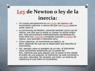 Ley de Newton o ley de la
        inercia:
O Un cuerpo permanecerá en un estado de reposo o de
  movimiento uniforme, a menos de que una fuerza externa
  actúe sobre él.
O La primera ley de Newton, conocida también como Ley de
  inercia, nos dice que si sobre un cuerpo no actúa ningún
  otro, este permanecerá indefinidamente moviéndose en
  línea recta con velocidad constante (incluido el estado de
  reposo, que equivale a velocidad cero).
O Como sabemos, el movimiento es relativo, es
  decir, depende de cual sea el observador que describa el
  movimiento.
O Así, ejemplo, para un pasajero de un tren, el interventor
  viene caminando lentamente por el pasillo del
  tren, mientras que para alguien que ve pasar el tren desde
  el andén de una estación, el interventor se está moviendo a
  una gran velocidad. Se necesita, por tanto, un sistema de
  referencia al cual referir el movimiento.
 