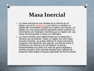 Masa Inercial
O La masa inercial es una medida de la inercia de un
  objeto, que es la resistencia que ofrece a cambiar su
  estado de movimiento cuando se le aplica una fuerza. Un
  objeto con una masa inercial pequeña puede cambiar su
  movimiento con facilidad, mientras que un objeto con una
  masa inercial grande lo hace con dificultad.
O La masa inercial viene determinada por la Segunda y
  Tercera Ley de Newton. Dado un objeto con una masa
  inercial conocida, se puede obtener la masa inercial de
  cualquier otro haciendo que ejerzan una fuerza entre sí.
  Conforme a la Tercera Ley de Newton, la fuerza
  experimentada por cada uno será de igual magnitud y
  sentido opuesto. Esto permite estudiar qué resistencia
  presenta cada objeto a fuerzas aplicadas de forma similar.
 