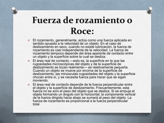 Fuerza de rozamiento o
            Roce:
O El rozamiento, generalmente, actúa como una fuerza aplicada en
  sentido opuesto a la velocidad de un objeto. En el caso de
  deslizamiento en seco, cuando no existe lubricación, la fuerza de
  rozamiento es casi independiente de la velocidad. La fuerza de
  rozamiento tampoco depende del área aparente de contacto entre
  un objeto y la superficie sobre la cual se desliza.
O El área real de contacto —esto es, la superficie en la que las
  rugosidades microscópicas del objeto y de la superficie de
  deslizamiento se tocan realmente— es relativamente pequeña.
  Cuando un objeto se mueve por encima de la superficie de
  deslizamiento, las minúsculas rugosidades del objeto y la superficie
  chocan entre sí, y se necesita fuerza para hacer que se sigan
  moviendo.
O El área real de contacto depende de la fuerza perpendicular entre
  el objeto y la superficie de deslizamiento. Frecuentemente, esta
  fuerza no es sino el peso del objeto que se desliza. Si se empuja el
  objeto formando un ángulo con la horizontal, la componente vertical
  de la fuerza dirigida hacia abajo se sumará al peso del objeto. La
  fuerza de rozamiento es proporcional a la fuerza perpendicular
  total.
 