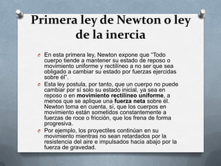 Primera ley de Newton o ley
       de la inercia
 O En esta primera ley, Newton expone que “Todo
   cuerpo tiende a mantener su estado de reposo o
   movimiento uniforme y rectilíneo a no ser que sea
   obligado a cambiar su estado por fuerzas ejercidas
   sobre él”.
 O Esta ley postula, por tanto, que un cuerpo no puede
   cambiar por sí solo su estado inicial, ya sea en
   reposo o en movimiento rectilíneo uniforme, a
   menos que se aplique una fuerza neta sobre él.
   Newton toma en cuenta, sí, que los cuerpos en
   movimiento están sometidos constantemente a
   fuerzas de roce o fricción, que los frena de forma
   progresiva.
 O Por ejemplo, los proyectiles continúan en su
   movimiento mientras no sean retardados por la
   resistencia del aire e impulsados hacia abajo por la
   fuerza de gravedad.
 
