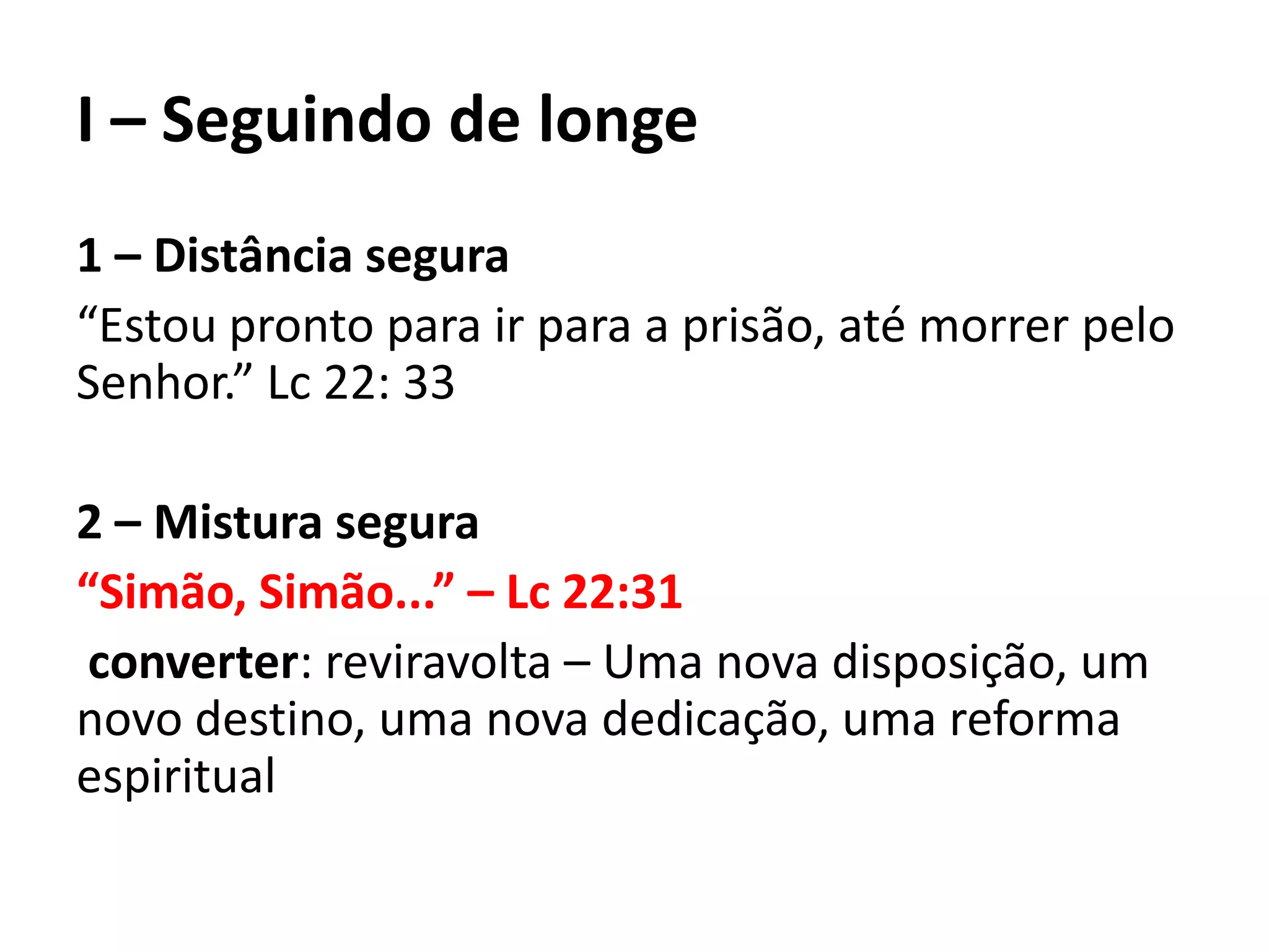I – Seguindo de longe
1 – Distância segura
“Estou pronto para ir para a prisão, até morrer pelo
Senhor.” Lc 22: 33
2 – Mistura segura
“Simão, Simão...” – Lc 22:31
converter: reviravolta – Uma nova disposição, um
novo destino, uma nova dedicação, uma reforma
espiritual