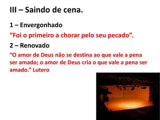 III – Saindo de cena.
1 – Envergonhado
“Foi o primeiro a chorar pelo seu pecado”.
2 – Renovado
“O amor de Deus não se destina ao que vale a pena
ser amado; o amor de Deus cria o que vale a pena ser
amado.” Lutero
 