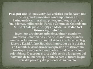 Pasa por una  intensa actividad artística que lo hacen uno de los grandes maestros contemporáneos en Latinoamérica: muralista, pintor, escultor, urbanista. Fue, además, militante del Partido Comunista Colombiano. Murió el 6 de junio de 1985 en Medellín. Pedro Nel Gómez Agudelo fue ingeniero, arquitecto, urbanista, pintor, escultor y muralista Colombiano y uno de los más importantes muralistas latinoamericanos del siglo XX, al lado de Diego Rivera y David Alfaro Siqueiros. Innovador de la plástica en Colombia, visionario de la expresión artística como medio para valorar la identidad cultural de la nación colombiana. Decía que el arte debía servir a las gentes del porvenir, de tal manera que pintaba para el futuro lo que veía del pasado y del presente de su pueblo.