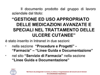Il documento prodotto dal gruppo di lavoro aziendale dal titolo: “ GESTIONE ED USO APPROPRIATO DELLE MEDICAZIONI AVANZATE E SPECIALI NEL TRATTAMENTO DELLE ULCERE CUTANEE” è stato inserito in Intranet in due sezioni: nella sezione  “Procedure e Progetti” - “Farmacia” – “Linee Guida e Documentazione” nel sito  “Servizio di Farmacia”  nella sezione  “Linee Guida e Documentazione” 