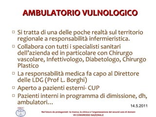 AMBULATORIO VULNOLOGICO Si tratta di una delle poche realtà sul territorio regionale a responsabilità infermieristica. Collabora con tutti i specialisti sanitari dell’azienda ed in particolare con Chirurgo vascolare, Infettivologo, Diabetologo, Chirurgo Plastico La responsabilità medica fa capo al Direttore delle LDG (Prof L. Borghi) Aperto a pazienti esterni- CUP Pazienti interni in programma di dimissione, dh, ambulatori… 14.5.2011 