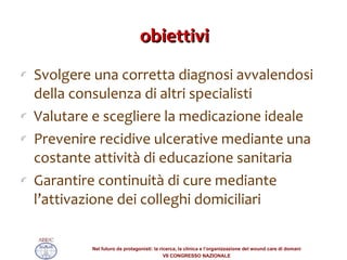 obiettivi Svolgere una corretta diagnosi avvalendosi della consulenza di altri specialisti Valutare e scegliere la medicazione ideale Prevenire recidive ulcerative mediante una costante attività di educazione sanitaria Garantire continuità di cure mediante l’attivazione dei colleghi domiciliari 