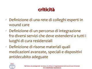 criticità Definizione di una rete di colleghi esperti in wound care Definizione di un percorso di integrazione fra diversi servizi che deve estendersi a tutti i luoghi di cura residenziali  Definizione di risorse materiali quali medicazioni avanzate, speciali e dispositivi antidecubito adeguate 