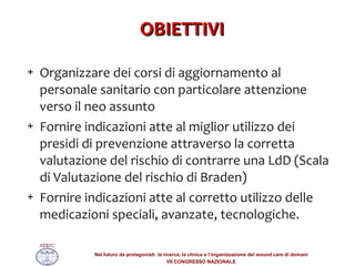 OBIETTIVI Organizzare dei corsi di aggiornamento al personale sanitario con particolare attenzione verso il neo assunto  Fornire indicazioni atte al miglior utilizzo dei presidi di prevenzione attraverso la corretta valutazione del rischio di contrarre una LdD (Scala di Valutazione del rischio di Braden) Fornire indicazioni atte al corretto utilizzo delle medicazioni speciali, avanzate, tecnologiche. 