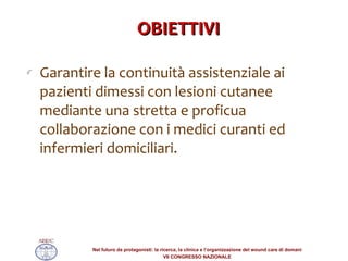 OBIETTIVI Garantire la continuità assistenziale ai pazienti dimessi con lesioni cutanee mediante una stretta e proficua collaborazione con i medici curanti ed infermieri domiciliari. 