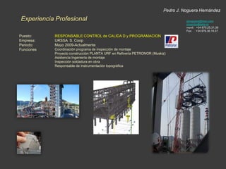 Pedro J. Noguera HernándezExperiencia Profesionalpjnoguera@msn.comproyectos@tekla.esmovil:   +34 670.25.31.36Fax:     +34 976.36.18.57Puesto:Empresa:Periodo:Funciones:RESPONSABLE CONTROL de CALIDA D y PROGRAMACIONURSSA  S. CoopMayo 2009-ActualmenteCoordinación programa de inspección de montajeProyecto construcción PLANTA URF en Refinería PETRONOR (Muskiz)Asistencia Ingeniería de montajeInspección soldadura en obraResponsable de instrumentación topográfica