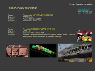 Pedro J. Noguera HernándezExperiencia Profesionalpjnoguera@msn.comproyectos@tekla.esmovil:   +34 670.25.31.36Fax:     +34 976.36.18.57Puesto:Empresa:Periodo:Funciones:Responsable DEPARTAMENTO TECNICOFABRISTAHLFebrero 2008-Junio 2008Jefe de oficina técnica TEKLAPuesto:Empresa:Periodo:Funciones:Proyectista PABELLON PUENTE EXPO 2008URSSA S. Diciembre 2007-Febrero 2008Modelado y despiece calderería estructura metálica Pabellón Puente EXPO 2008Miembro staff  técnico ingeniería UTE DRAGADOS-URSSA