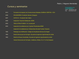 Pedro J. Noguera HernándezExperiencia Profesionalpjnoguera@msn.comproyectos@tekla.esmovil:   +34 670.25.31.36Fax:     +34 976.36.18.57Puesto:Empresa:Periodo:Funciones:Coordinación ingeniería y soldaduraINGEMETALFebrero 2002-Junio 2003Coordinación Control calidad en montaje en el proyecto PUENTE FFCC AVE en ZaragozaPuesto:Empresa:Periodo:Funciones:ProyectistaINGEMETALAbril 1996-Febrero 2002Delineante-Proyectista de Oficina Técnica