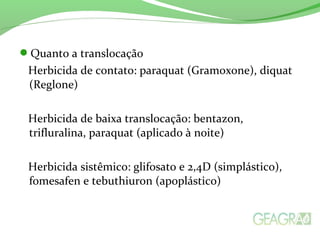 Quanto a translocação
Herbicida de contato: paraquat (Gramoxone), diquat
(Reglone)
Herbicida de baixa translocação: bentazon,
trifluralina, paraquat (aplicado à noite)
Herbicida sistêmico: glifosato e 2,4D (simplástico),
fomesafen e tebuthiuron (apoplástico)
 