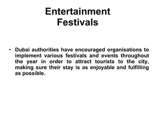 Entertainment  Festivals  Dubai authorities have encouraged organisations to implement various festivals and events throughout the year in order to attract tourists to the city, making sure their stay is as enjoyable and fulfilling as possible. 