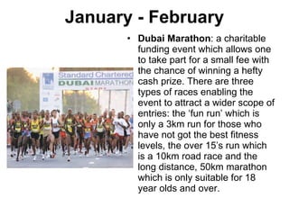 January - February Dubai Marathon : a charitable funding event which allows one to take part for a small fee with the chance of winning a hefty cash prize. There are three types of races enabling the event to attract a wider scope of entries: the ‘fun run’ which is only a 3km run for those who have not got the best fitness levels, the over 15’s run which is a 10km road race and the long distance, 50km marathon which is only suitable for 18 year olds and over. 