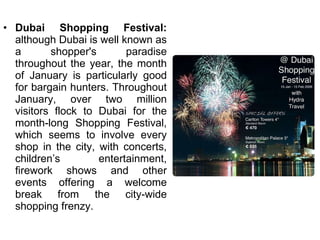 Dubai Shopping Festival:  although Dubai is well known as a shopper's paradise throughout the year, the month of January is particularly good for bargain hunters. Throughout January, over two million visitors flock to Dubai for the month-long Shopping Festival, which seems to involve every shop in the city, with concerts, children’s entertainment, firework shows and other events offering a welcome break from the city-wide shopping frenzy. 