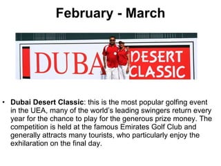 February - March Dubai Desert Classic : this is the most popular golfing event in the UEA, many of the world’s leading swingers return every year for the chance to play for the generous prize money. The competition is held at the famous Emirates Golf Club and generally attracts many tourists, who particularly enjoy the exhilaration on the final day. 