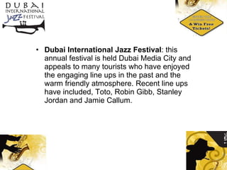 Dubai International Jazz Festival : this annual festival is held Dubai Media City and appeals to many tourists who have enjoyed the engaging line ups in the past and the warm friendly atmosphere. Recent line ups have included, Toto, Robin Gibb, Stanley Jordan and Jamie Callum. 