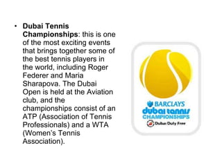 Dubai Tennis Championships : this is one of the most exciting events that brings together some of the best tennis players in the world, including Roger Federer and Maria Sharapova. The Dubai Open is held at the Aviation club, and the championships consist of an ATP (Association of Tennis Professionals) and a WTA (Women’s Tennis Association).  
