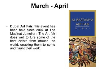 March - April Dubai Art Fair : this event has been held since 2007 at The Madinat Jumeirah. The Art fair does well to lure some of the best artists from around the world, enabling them to come and flaunt their work. 