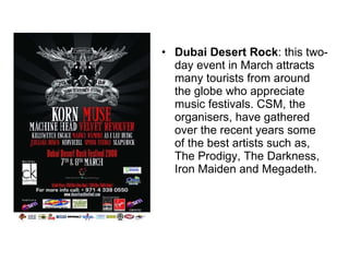 Dubai Desert Rock : this two-day event in March attracts many tourists from around the globe who appreciate music festivals. CSM, the organisers, have gathered over the recent years some of the best artists such as, The Prodigy, The Darkness, Iron Maiden and Megadeth. 