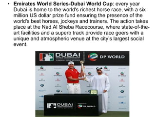 Emirates World Series-Dubai World Cup : every year Dubai is home to the world's richest horse race, with a six million US dollar prize fund ensuring the presence of the world's best horses, jockeys and trainers. The action takes place at the Nad Al Sheba Racecourse, where state-of-the-art facilities and a superb track provide race goers with a unique and atmospheric venue at the city’s largest social event. 