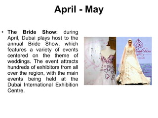 April - May The Bride Show : during April, Dubai plays host to the annual Bride Show, which features a variety of events centered on the theme of weddings. The event attracts hundreds of exhibitors from all over the region, with the main events being held at the Dubai International Exhibition Centre. 