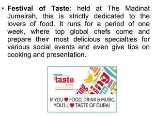 Festival of Taste : held at The Madinat Jumeirah, this is strictly dedicated to the lovers of food. It runs for a period of one week, where top global chefs come and prepare their most delicious specialties for various social events and even give tips on cooking and presentation. 