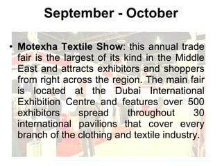 September - October Motexha Textile Show : this annual trade fair is the largest of its kind in the Middle East and attracts exhibitors and shoppers from right across the region. The main fair is located at the Dubai International Exhibition Centre and features over 500 exhibitors spread throughout 30 international pavilions that cover every branch of the clothing and textile industry. 