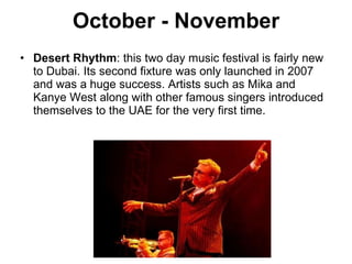 October - November Desert Rhythm : this two day music festival is fairly new to Dubai. Its second fixture was only launched in 2007 and was a huge success. Artists such as Mika and Kanye West along with other famous singers introduced themselves to the UAE for the very first time. 