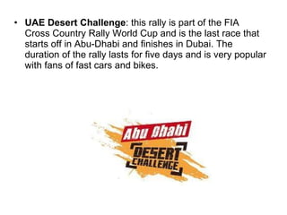 UAE Desert Challenge : this rally is part of the FIA Cross Country Rally World Cup and is the last race that starts off in Abu-Dhabi and finishes in Dubai. The duration of the rally lasts for five days and is very popular with fans of fast cars and bikes. 
