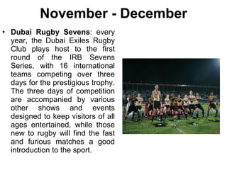 November - December Dubai Rugby Sevens : every year, the Dubai Exiles Rugby Club plays host to the first round of the IRB Sevens Series, with 16 international teams competing over three days for the prestigious trophy. The three days of competition are accompanied by various other shows and events designed to keep visitors of all ages entertained, while those new to rugby will find the fast and furious matches a good introduction to the sport. 