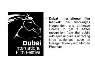 Dubai international film festival : this encourages independent and art-house cinema to get a better recognition from the public with special guests attracting large audiences, such as George Clooney and Morgan Freeman. 