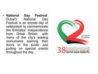 National Day Festival : Dubai's National Day Festival is an annual day of celebration to commemorate the Emirates' independence from Great Britain, with many of the city's leading monuments opening their doors to the public and putting on special events throughout the day. 